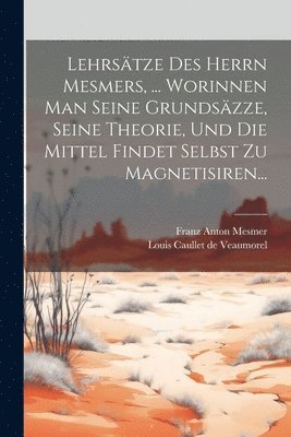 Lehrstze Des Herrn Mesmers, ... Worinnen Man Seine Grundszze, Seine Theorie, Und Die Mittel Findet Selbst Zu Magnetisiren... 1