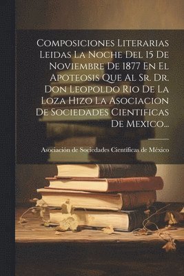Composiciones Literarias Leidas La Noche Del 15 De Noviembre De 1877 En El Apoteosis Que Al Sr. Dr. Don Leopoldo Rio De La Loza Hizo La Asociacion De Sociedades Cientificas De Mexico..., Häftad