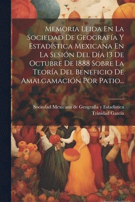 Memoria Leida En La Sociedad De Geografa Y Estadstica Mexicana En La Sesin Del Da 13 De Octubre De 1888 Sobre La Teora Del Beneficio De Amalgamacin Por Patio... 1