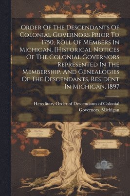 Order Of The Descendants Of Colonial Governors Prior To 1750, Roll Of Members In Michigan, [historical Notices Of The Colonial Governors Represented In The Membership, And Genealogies Of The 1