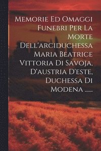 bokomslag Memorie Ed Omaggi Funebri Per La Morte Dell'arciduchessa Maria Beatrice Vittoria Di Savoja, D'austria D'este, Duchessa Di Modena ......