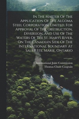 bokomslag In The Matter Of The Application Of The Algoma Steel Corporation, Limited, For Approval Of The Obstruction, Diversion, And Use Of The Waters Of The St. Marys River, On The Canadian Side Of The