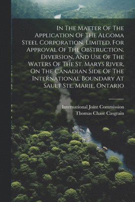 In The Matter Of The Application Of The Algoma Steel Corporation, Limited, For Approval Of The Obstruction, Diversion, And Use Of The Waters Of The St. Marys River, On The Canadian Side Of The International Boundary At Sault Ste. Marie, Ontario