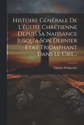 Histoire Gnrale De L'glise Chrtienne Depuis Sa Naissance Jusqu' Son Dernier tat Triomphant Dans Le Ciel... 1