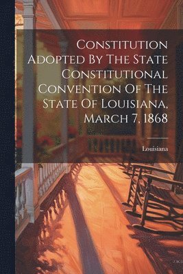 Constitution Adopted By The State Constitutional Convention Of The State Of Louisiana, March 7, 1868 1