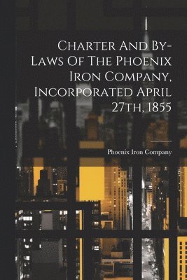 Charter And By-laws Of The Phoenix Iron Company, Incorporated April 27th, 1855 1