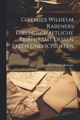 Gottlieb Wilhelm Rabeners freundschaftliche Briefe samt dessen Leben und Schriften