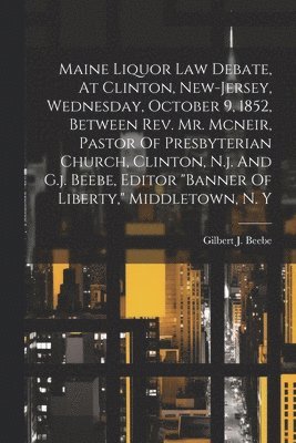 Maine Liquor Law Debate, At Clinton, New-jersey, Wednesday, October 9, 1852, Between Rev. Mr. Mcneir, Pastor Of Presbyterian Church, Clinton, N.j. And G.j. Beebe, Editor &quot;banner Of 1