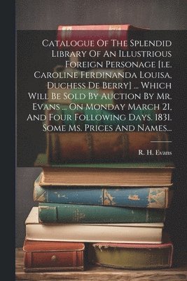 R H (Robert Harding) Evans - Catalogue Of The Splendid Library Of An Illustrious Foreign Personage [i.e. Caroline Ferdinanda Louisa, Duchess De Berry] ... Which Will Be Sold By Auction By Mr. Evans ... On Monday March 21, And Four Following Days. 1831. Some Ms. Prices And Names..., Häftad