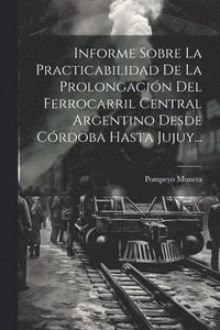 bokomslag Informe Sobre La Practicabilidad De La Prolongacin Del Ferrocarril Central Argentino Desde Crdoba Hasta Jujuy...