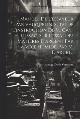 Manuel De L'essayeur Par Vauquelin, Suivi De L'instruction De M. Gay-lussac, Sur L'essai Des Matieres D'argent Par La Voie Humide, Par M. D'arcet... 1