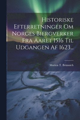 Historiske Efterretninger Om Norges Biergverker Fra Aaret 1516 Til Udgangen Af 1623... 1