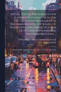 bokomslag Initial Routes For Surface Line Subways Provided For In The 1907 Traction Ordinances As Recommended By The Board Of Supervising Engineers, October 29, 1913, And Supplemental Recommendations ...