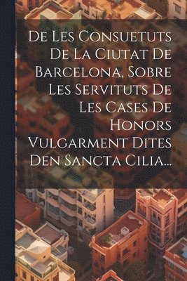 De Les Consuetuts De La Ciutat De Barcelona, Sobre Les Servituts De Les Cases De Honors Vulgarment Dites Den Sancta Cilia...