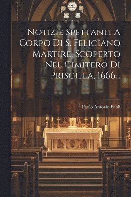 Notizie Spettanti A Corpo Di S. Feliciano Martire, Scoperto Nel Cimitero Di Priscilla, 1666... 1