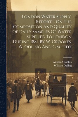 London Water Supply. Report ... On The Composition And Quality Of Daily Samples Of Water Supplied To London During 1881, By W. Crookes, W. Odling And C.m. Tidy 1