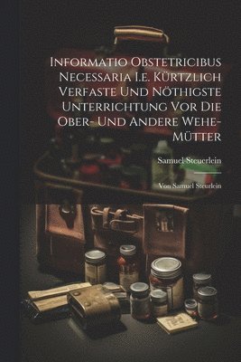 bokomslag Informatio Obstetricibus Necessaria I.e. Krtzlich Verfaste Und Nthigste Unterrichtung Vor Die Ober- Und Andere Wehe-mtter