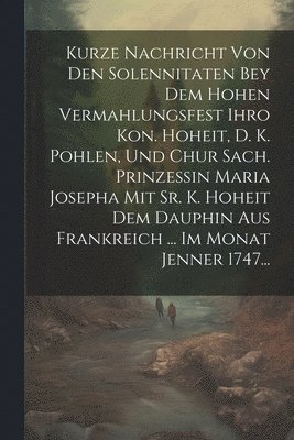 Kurze Nachricht Von Den Solennitaten Bey Dem Hohen Vermahlungsfest Ihro Kon. Hoheit, D. K. Pohlen, Und Chur Sach. Prinzessin Maria Josepha Mit Sr. K. Hoheit Dem Dauphin Aus Frankreich ... Im Monat Jenner 1747...