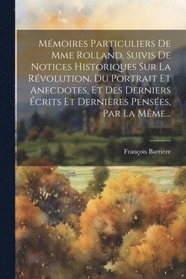 Mmoires Particuliers De Mme Rolland, Suivis De Notices Historiques Sur La Rvolution, Du Portrait Et Anecdotes, Et Des Derniers crits Et Dernires Penses, Par La Mme... 1