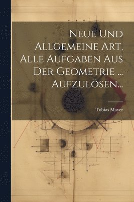 Neue Und Allgemeine Art, Alle Aufgaben Aus Der Geometrie ... Aufzulsen... 1