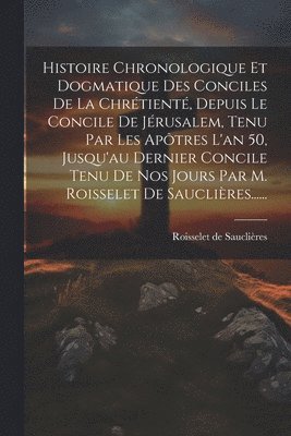 Histoire Chronologique Et Dogmatique Des Conciles De La Chrétienté, Depuis Le Concile De Jérusalem, Tenu Par Les Apôtres L'an 50, Jusqu'au Dernier Concile Tenu De Nos Jours Par M. Roisselet De Sauclières......