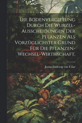 bokomslag Die Bodenvergiftung durch die Wurzel-Ausscheidungen der Pflanzen als vorzglichster Grund fr die Pflanzen-Wechsel-Wirthschaft.