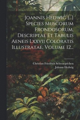 Joannis Hedwig [...] Species Muscorum Frondosorum, Descriptae Et Tabulis Aeneis Lxxvii Coloratis Illustratae, Volume 12... 1