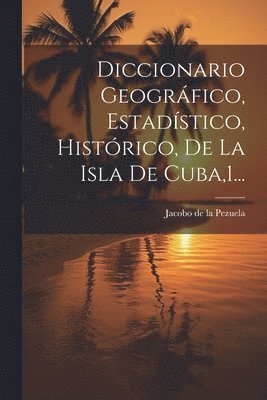 Diccionario Geogrfico, Estadstico, Histrico, De La Isla De Cuba,1... 1