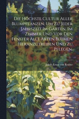 bokomslag höchste Cultur aller Blumpflanzen, um zu jeder Jahrszeit im Garten, im Zimmer und vor den Fenster alle Arten Blumen heranzutreiben und zu pflegen.