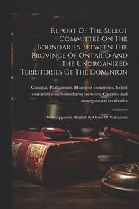 bokomslag Report Of The Select Committee On The Boundaries Between The Province Of Ontario And The Unorganized Territories Of The Dominion