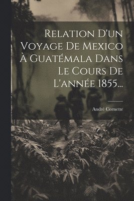 bokomslag Relation D'un Voyage De Mexico  Guatmala Dans Le Cours De L'anne 1855...