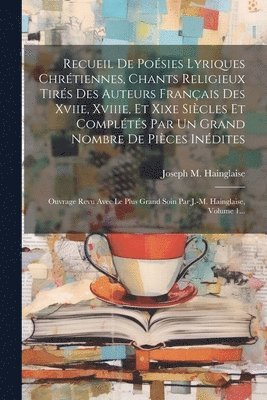 Recueil De Posies Lyriques Chrtiennes, Chants Religieux Tirs Des Auteurs Franais Des Xviie, Xviiie, Et Xixe Sicles Et Complts Par Un Grand Nombre De Pices Indites 1