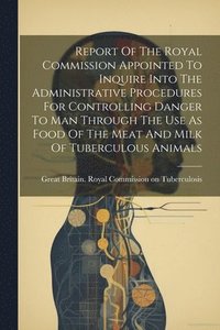 bokomslag Report Of The Royal Commission Appointed To Inquire Into The Administrative Procedures For Controlling Danger To Man Through The Use As Food Of The Meat And Milk Of Tuberculous Animals