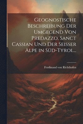 Ferdinand Von Richthofen, Ferdinand von Richthofen - Geognostische Beschreibung der Umgegend von Predazzo, Sanct Cassian und der Seisser Alpe in Süd-Tyrol..., Häftad