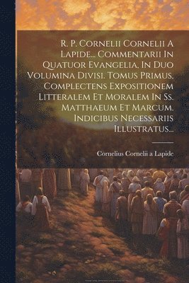 R. P. Cornelii Cornelii A Lapide... Commentarii In Quatuor Evangelia, In Duo Volumina Divisi. Tomus Primus, Complectens Expositionem Litteralem Et Moralem In Ss. Matthaeum Et Marcum. Indicibus 1