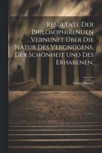 bokomslag Resultate der philosophirenden Vernunft ber die Natur des Vergngens, der Schnheit und des Erhabenen.