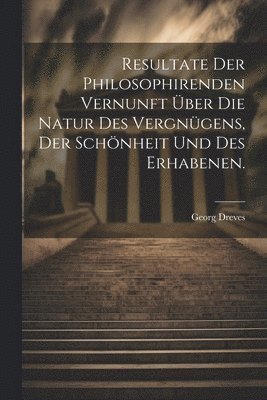 Resultate der philosophirenden Vernunft ber die Natur des Vergngens, der Schnheit und des Erhabenen. 1