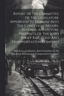 Report Of The Committee Of The Legislature Appointed To Examine Into The Condition, Affairs, Revenue, And Future Prospects Of The New-jersey Rail Road And Transportation Company 1