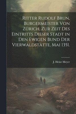 Ritter Rudolf Brun, Burgermeister von Zrich, zur Zeit des Eintritts dieser Stadt in den ewigen Bund der Vierwaldsttte, Mai 1351. 1