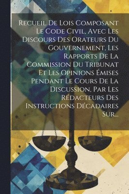 Recueil De Lois Composant Le Code Civil, Avec Les Discours Des Orateurs Du Gouvernement, Les Rapports De La Commission Du Tribunat Et Les Opinions mises Pendant Le Cours De La Discussion, Par Les 1