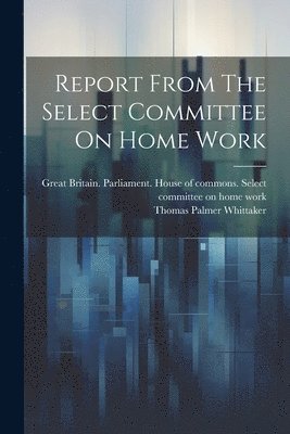 Great Britain Parliament House of C, Thomas Palmer Whittaker (Sir - Report From The Select Committee On Home Work, Häftad