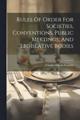 Rules Of Order For Societies, Conventions, Public Meetings, And Legislative Bodies 1