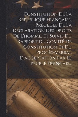 Constitution De La Rpublique Franaise, Prcde De La Declaration Des Droits De L'homme, Et Suivie Du Rapport Du Comit De Constitution Et Du Procs-verbal D'acceptation Par Le Peuple 1