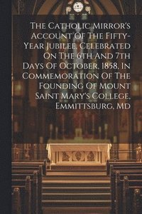 bokomslag The Catholic Mirror's Account Of The Fifty-year Jubilee, Celebrated On The 6th And 7th Days Of October, 1858, In Commemoration Of The Founding Of Mount Saint Mary's College, Emmittsburg, Md