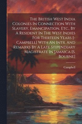 The British West India Colonies In Connection With Slavery, Emancipation, Etc., By A Resident In The West Indies For Thirteen Years [-campbell] With An Intr. And Remarks By A Late Stipendiary 1