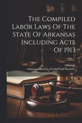 The Compiled Labor Laws Of The State Of Arkansas Including Acts Of 1913 1