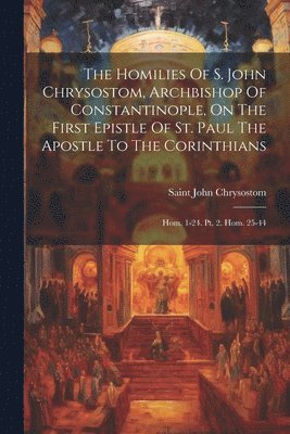 The Homilies Of S. John Chrysostom, Archbishop Of Constantinople, On The First Epistle Of St. Paul The Apostle To The Corinthians 1