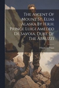 bokomslag The Ascent Of Mount St. Elias Alaska By H.r.h. Prince Luigi Amedeo De Savoia, Duke Of The Abruzzi