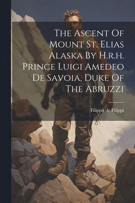 The Ascent Of Mount St. Elias Alaska By H.r.h. Prince Luigi Amedeo De Savoia, Duke Of The Abruzzi 1