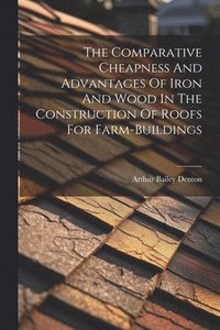 bokomslag The Comparative Cheapness And Advantages Of Iron And Wood In The Construction Of Roofs For Farm-buildings